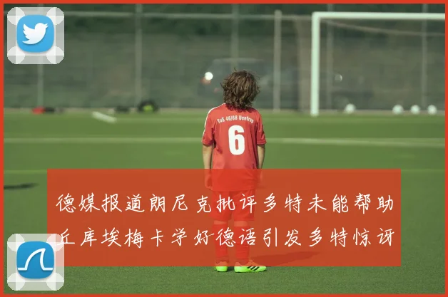 德媒报道朗尼克批评多特未能帮助丘库埃梅卡学好德语引发多特惊讶