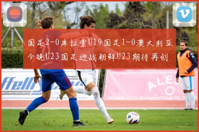 国足2-0库拉索U19国足1-0澳大利亚今晚U23国足迎战朝鲜U23期待再创佳绩