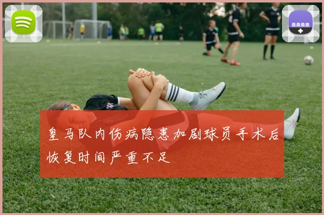 皇马队内伤病隐患加剧球员手术后恢复时间严重不足