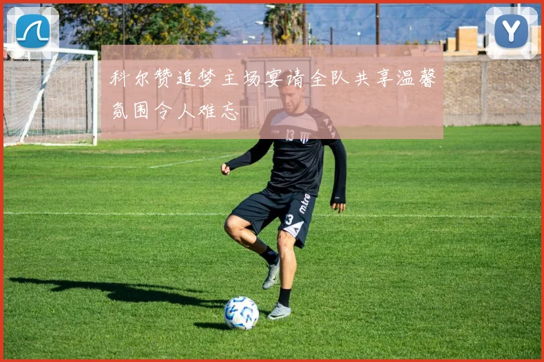 科尔赞追梦主场宴请全队共享温馨氛围令人难忘
