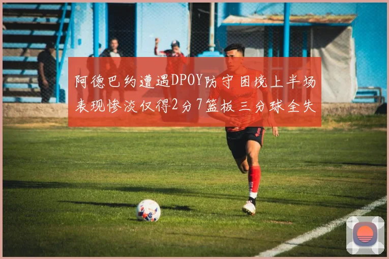 阿德巴约遭遇DPOY防守困境上半场表现惨淡仅得2分7篮板三分球全失准