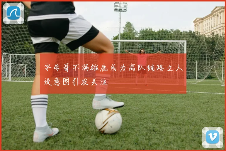 字母哥不满雄鹿或为离队铺路立人设意图引发关注