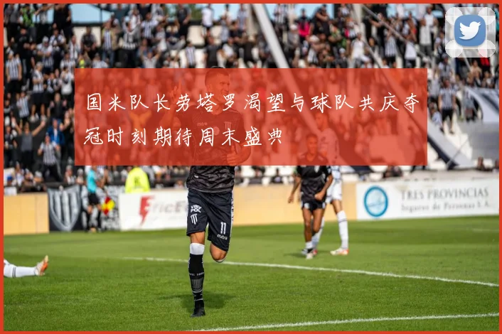 国米队长劳塔罗渴望与球队共庆夺冠时刻期待周末盛典
