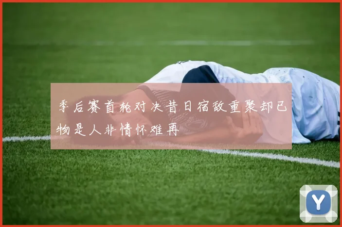 季后赛首轮对决昔日宿敌重聚却已物是人非情怀难再