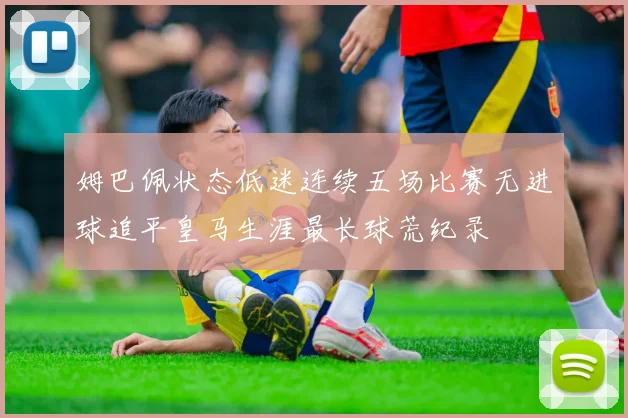 姆巴佩状态低迷连续五场比赛无进球追平皇马生涯最长球荒纪录