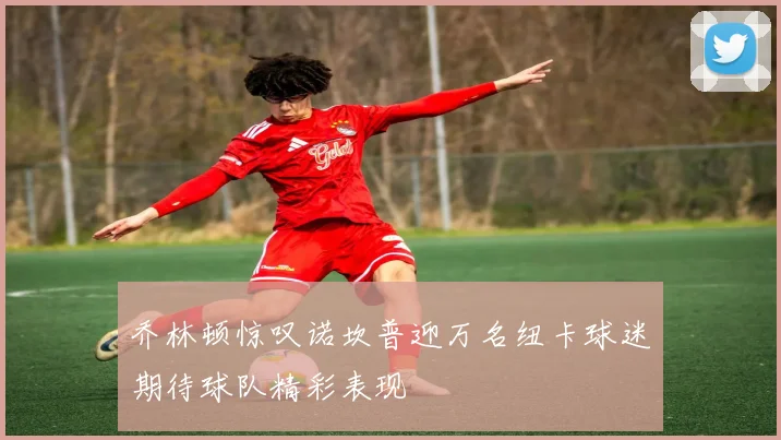 乔林顿惊叹诺坎普迎万名纽卡球迷期待球队精彩表现