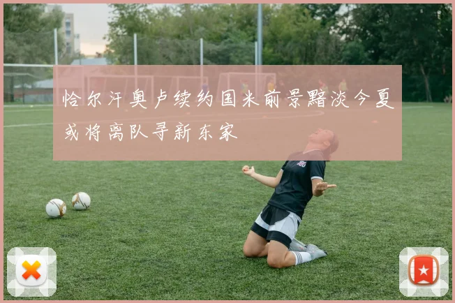 恰尔汗奥卢续约国米前景黯淡今夏或将离队寻新东家