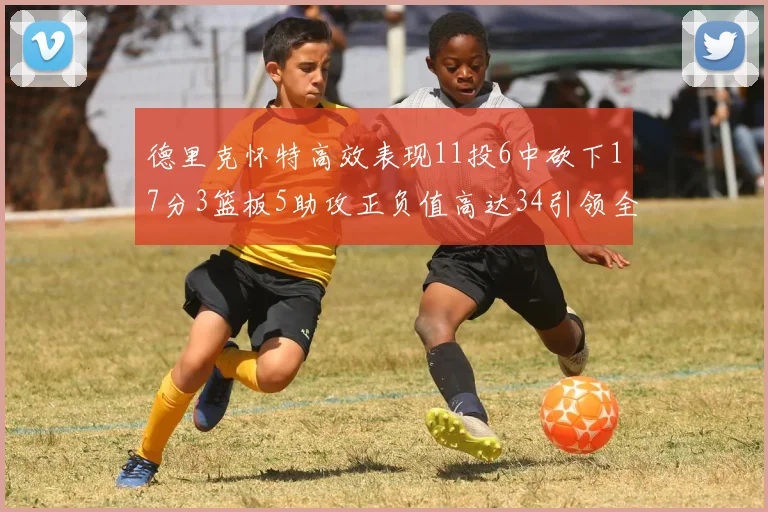 德里克怀特高效表现11投6中砍下17分3篮板5助攻正负值高达34引领全场