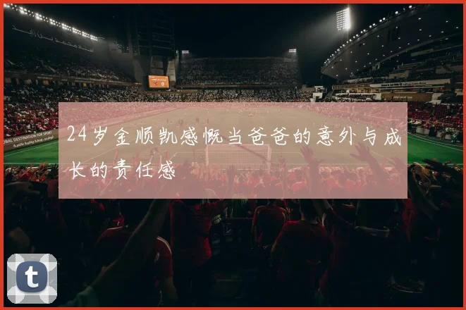 24岁金顺凯感慨当爸爸的意外与成长的责任感
