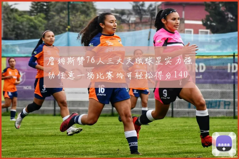 詹姆斯赞76人三大天赋球星实力强劲任意一场比赛均可轻松得分140