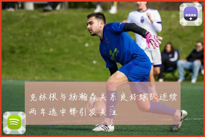 克林根与杨瀚森关系良好球队连续两年选中锋引发关注
