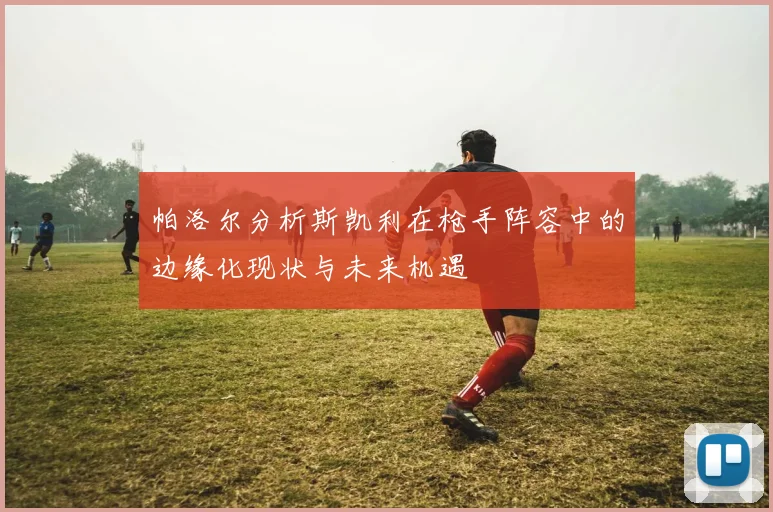 帕洛尔分析斯凯利在枪手阵容中的边缘化现状与未来机遇