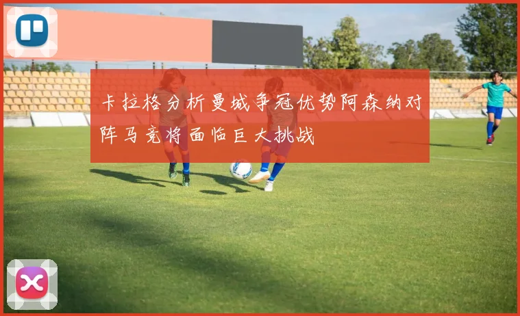 卡拉格分析曼城争冠优势阿森纳对阵马竞将面临巨大挑战