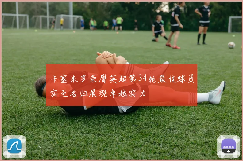 卡塞米罗荣膺英超第34轮最佳球员实至名归展现卓越实力