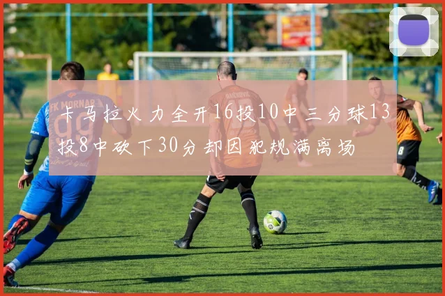 卡马拉火力全开16投10中三分球13投8中砍下30分却因犯规满离场