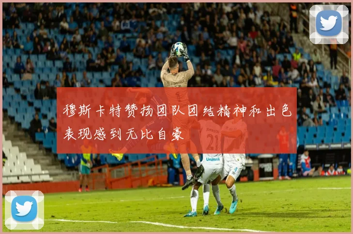 穆斯卡特赞扬团队团结精神和出色表现感到无比自豪