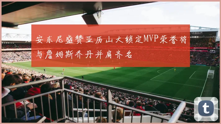 安东尼盛赞亚历山大锁定MVP荣誉将与詹姆斯乔丹并肩齐名
