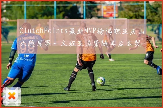 ClutchPoints最新MVP榜揭晓亚历山大稳居第一文班亚马紧随其后东契奇位列第三