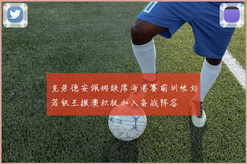 克劳德安佩姆缺席海港赛前训练刘若钒王振澳积极加入备战阵容