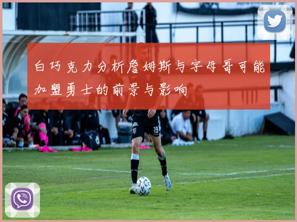 白巧克力分析詹姆斯与字母哥可能加盟勇士的前景与影响