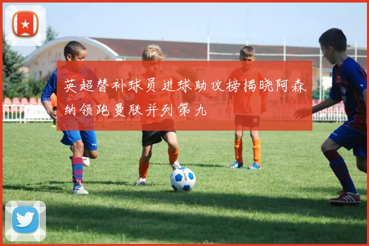 英超替补球员进球助攻榜揭晓阿森纳领跑曼联并列第九