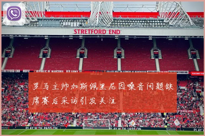罗马主帅加斯佩里尼因嗓音问题缺席赛后采访引发关注