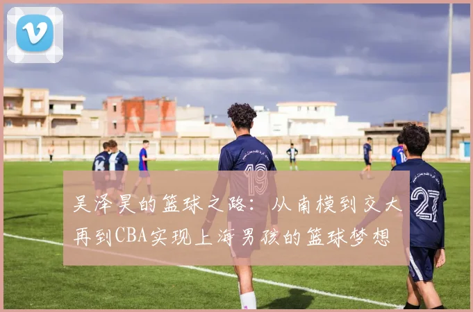 吴泽昊的篮球之路：从南模到交大再到CBA实现上海男孩的篮球梦想